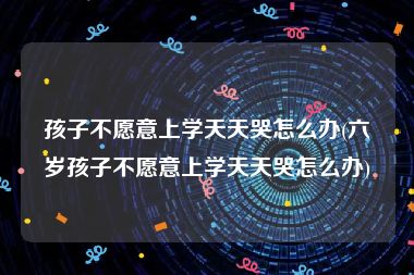 孩子不愿意上学天天哭怎么办(六岁孩子不愿意上学天天哭怎么办)