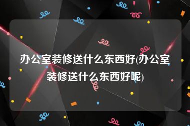 办公室装修送什么东西好(办公室装修送什么东西好呢)