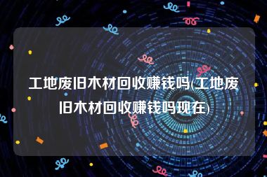 工地废旧木材回收赚钱吗(工地废旧木材回收赚钱吗现在)