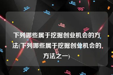 下列哪些属于挖掘创业机会的方法(下列哪些属于挖掘创业机会的方法之一)