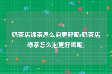 奶茶店绿茶怎么泡更好喝(奶茶店绿茶怎么泡更好喝呢)
