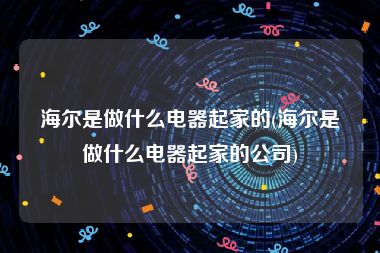 海尔是做什么电器起家的(海尔是做什么电器起家的公司)