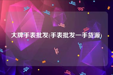 大牌手表批发(手表批发一手货源)