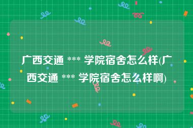 广西交通 *** 学院宿舍怎么样(广西交通 *** 学院宿舍怎么样啊)