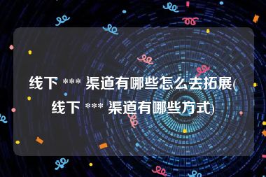 线下 *** 渠道有哪些怎么去拓展(线下 *** 渠道有哪些方式)