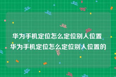 华为手机定位怎么定位别人位置 华为手机定位怎么定位别人位置的