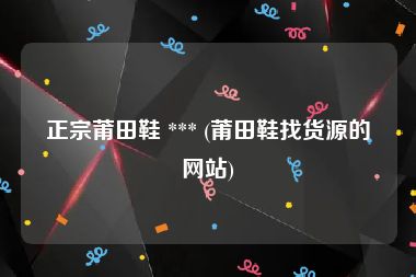 正宗莆田鞋 *** (莆田鞋找货源的网站)