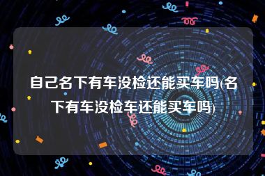 自己名下有车没检还能买车吗(名下有车没检车还能买车吗)