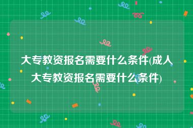 大专教资报名需要什么条件(成人大专教资报名需要什么条件)