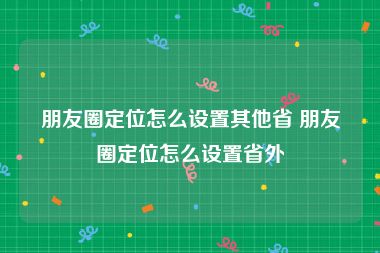 朋友圈定位怎么设置其他省 朋友圈定位怎么设置省外