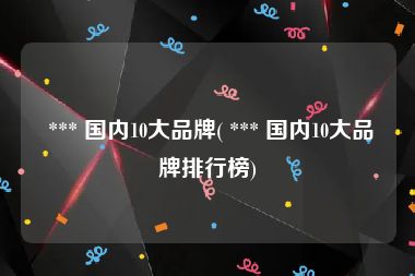  *** 国内10大品牌( *** 国内10大品牌排行榜)
