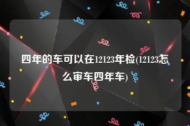 四年的车可以在12123年检(12123怎么审车四年车)