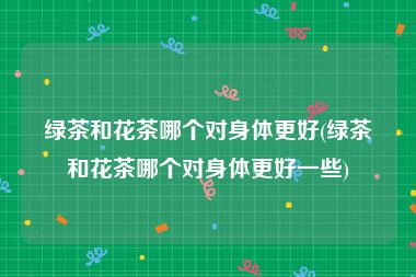 绿茶和花茶哪个对身体更好(绿茶和花茶哪个对身体更好一些)