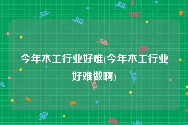 今年木工行业好难(今年木工行业好难做啊)