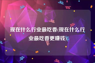 现在什么行业最吃香(现在什么行业最吃香更赚钱)
