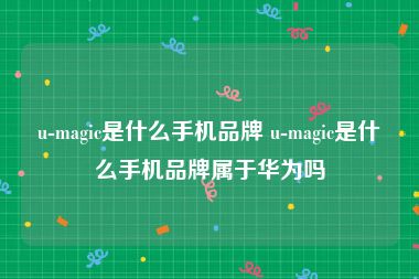 u-magic是什么手机品牌 u-magic是什么手机品牌属于华为吗