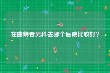 在曲靖看男科去哪个医院比较好？