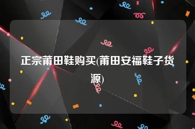 正宗莆田鞋购买(莆田安福鞋子货源)