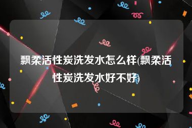 飘柔活性炭洗发水怎么样(飘柔活性炭洗发水好不好)