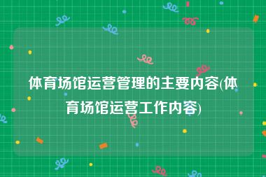 体育场馆运营管理的主要内容(体育场馆运营工作内容)