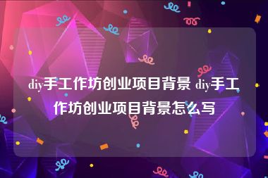 diy手工作坊创业项目背景 diy手工作坊创业项目背景怎么写