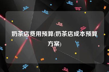 奶茶店费用预算(奶茶店成本预算方案)