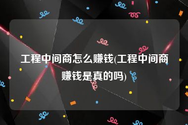 工程中间商怎么赚钱(工程中间商赚钱是真的吗)