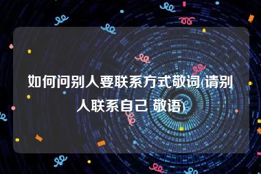 如何问别人要联系方式敬词(请别人联系自己 敬语)
