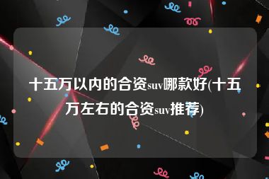 十五万以内的合资suv哪款好(十五万左右的合资suv推荐)