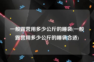 一般露营用多少公斤的睡袋(一般露营用多少公斤的睡袋合适)