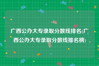 广西公办大专录取分数线排名(广西公办大专录取分数线排名榜)