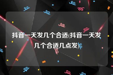 抖音一天发几个合适(抖音一天发几个合适几点发)