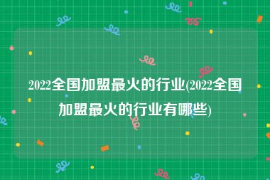 2022全国加盟最火的行业(2022全国加盟最火的行业有哪些)