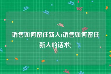 销售如何留住新人(销售如何留住新人的话术)