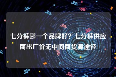 七分裤哪一个品牌好？七分裤供应商出厂价无中间商货源途径