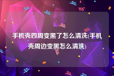 手机壳四周变黑了怎么清洗(手机壳周边变黑怎么清洗)