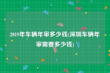 2019年车辆年审多少钱(深圳车辆年审需要多少钱)