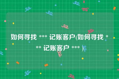 如何寻找 *** 记账客户(如何寻找 *** 记账客户 *** )