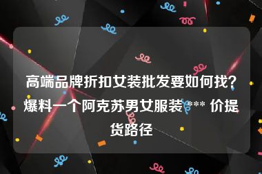 高端品牌折扣女装批发要如何找？爆料一个阿克苏男女服装 *** 价提货路径