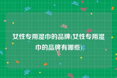 女性专用湿巾的品牌(女性专用湿巾的品牌有哪些)