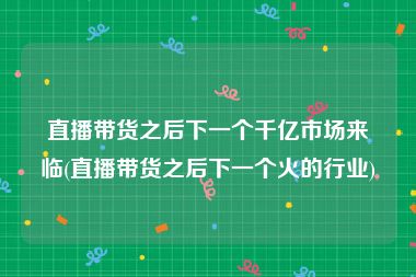 直播带货之后下一个千亿市场来临(直播带货之后下一个火的行业)