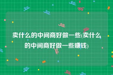 卖什么的中间商好做一些(卖什么的中间商好做一些赚钱)