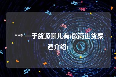  *** 一手货源哪儿有(微商进货渠道介绍)
