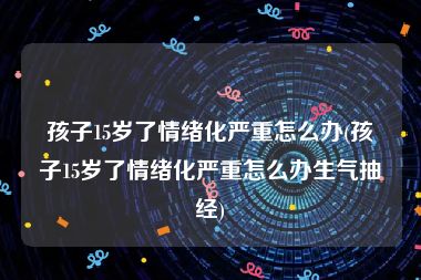 孩子15岁了情绪化严重怎么办(孩子15岁了情绪化严重怎么办生气抽经)