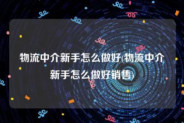 物流中介新手怎么做好(物流中介新手怎么做好销售)