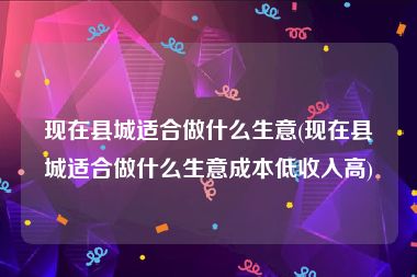 现在县城适合做什么生意(现在县城适合做什么生意成本低收入高)