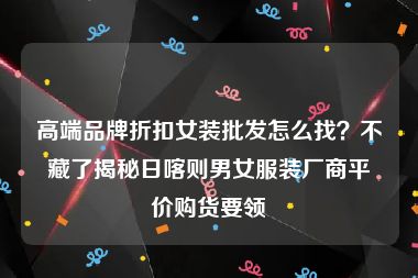 高端品牌折扣女装批发怎么找？不藏了揭秘日喀则男女服装厂商平价购货要领