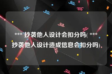  *** 抄袭他人设计会扣分吗( *** 抄袭他人设计造成信息会扣分吗)