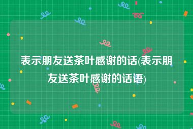 表示朋友送茶叶感谢的话(表示朋友送茶叶感谢的话语)