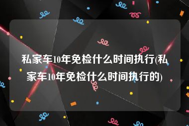 私家车10年免检什么时间执行(私家车10年免检什么时间执行的)